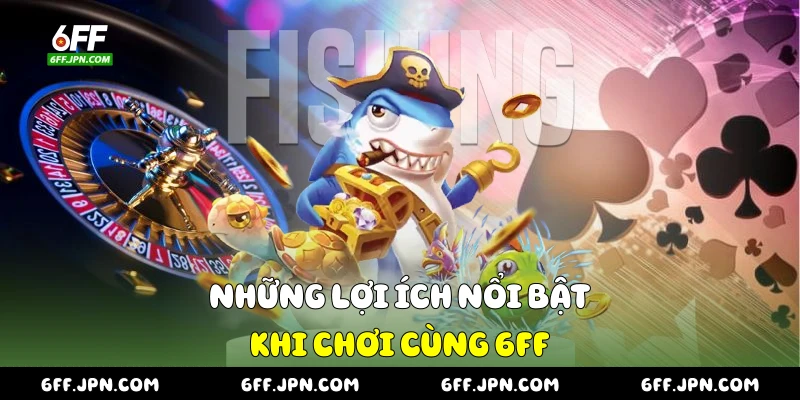 Những lợi ích nổi bật khi chơi cùng 6FF